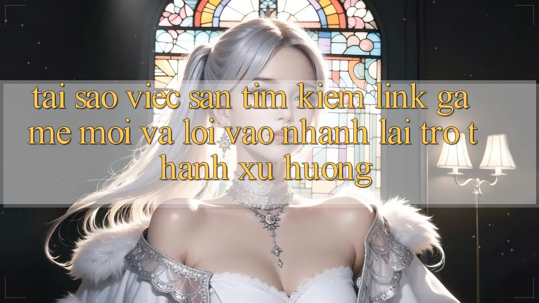 Tại sao việc săn tìm kiếm “Link Game Mới” và “Lối Vào Nhanh” lại trở thành xu hướng?