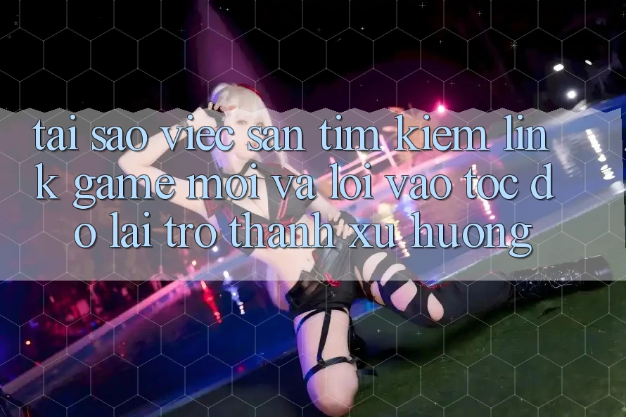 Tại sao việc săn tìm kiếm “Link Game Mới” và “Lối Vào Tốc độ” lại trở thành xu hướng?