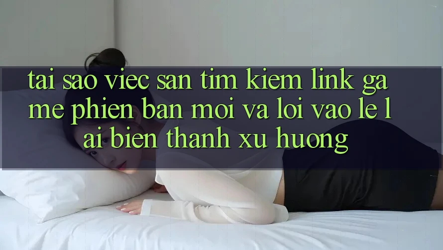 Tại sao việc săn tìm kiếm “Link Game Phiên bản mới” và “Lối Vào Lẹ” lại biến thành xu hướng?