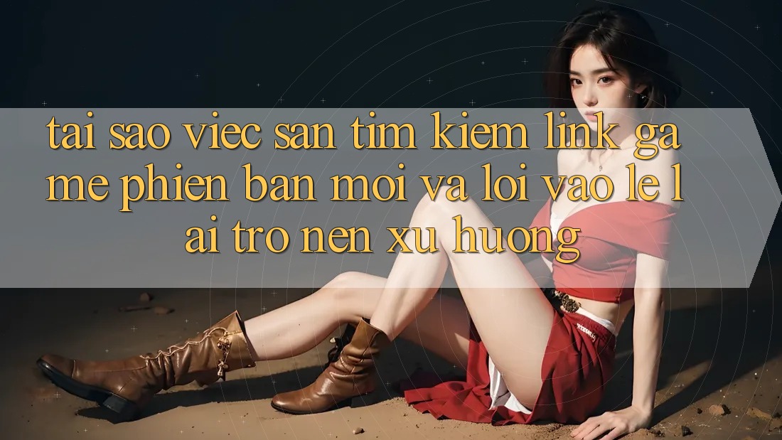 Tại sao việc săn tìm kiếm “Link Game Phiên bản mới” và “Lối Vào Lẹ” lại trở nên xu hướng?