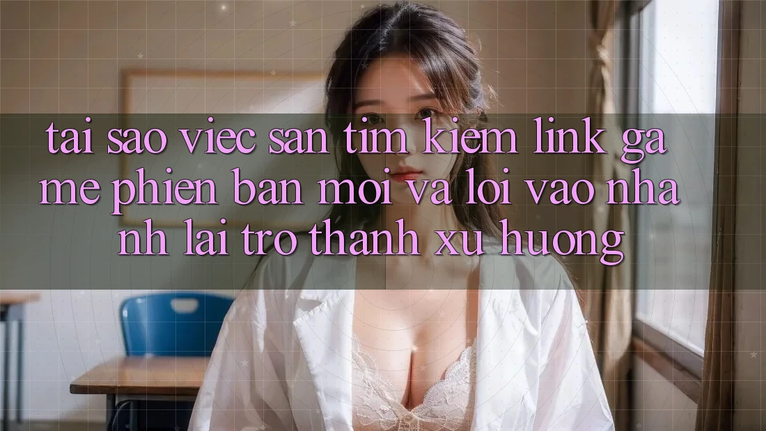 Tại sao việc săn tìm kiếm “Link Game Phiên bản mới” và “Lối Vào Nhanh” lại trở thành xu hướng?
