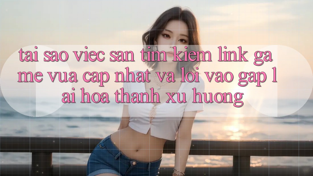 Tại sao việc săn tìm kiếm “Link Game Vừa cập nhật” và “Lối Vào Gấp” lại hóa thành xu hướng?