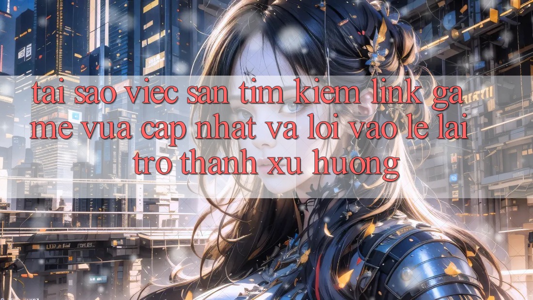 Tại sao việc săn tìm kiếm “Link Game Vừa cập nhật” và “Lối Vào Lẹ” lại trở thành xu hướng?