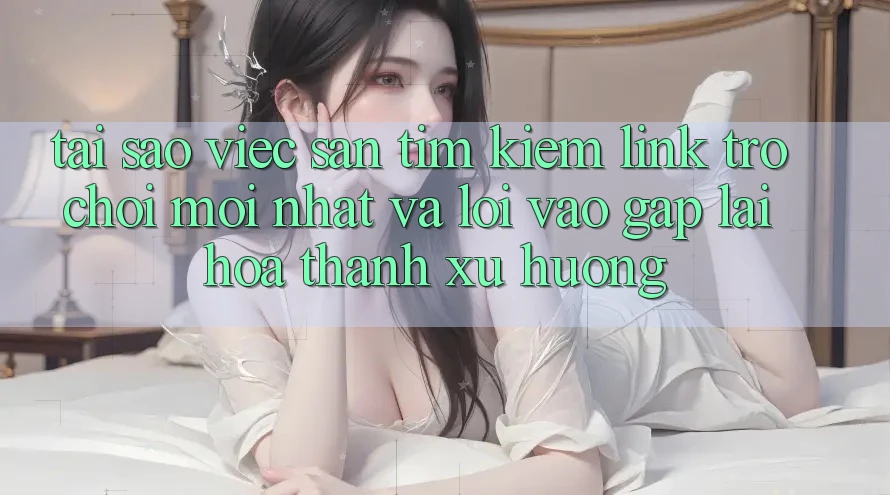 Tại sao việc săn tìm kiếm “Link Trò chơi Mới nhất” và “Lối Vào Gấp” lại hóa thành xu hướng?
