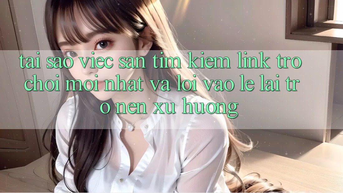 Tại sao việc săn tìm kiếm “Link Trò chơi Mới nhất” và “Lối Vào Lẹ” lại trở nên xu hướng?