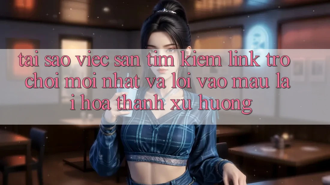 Tại sao việc săn tìm kiếm “Link Trò chơi Mới nhất” và “Lối Vào Mau” lại hóa thành xu hướng?