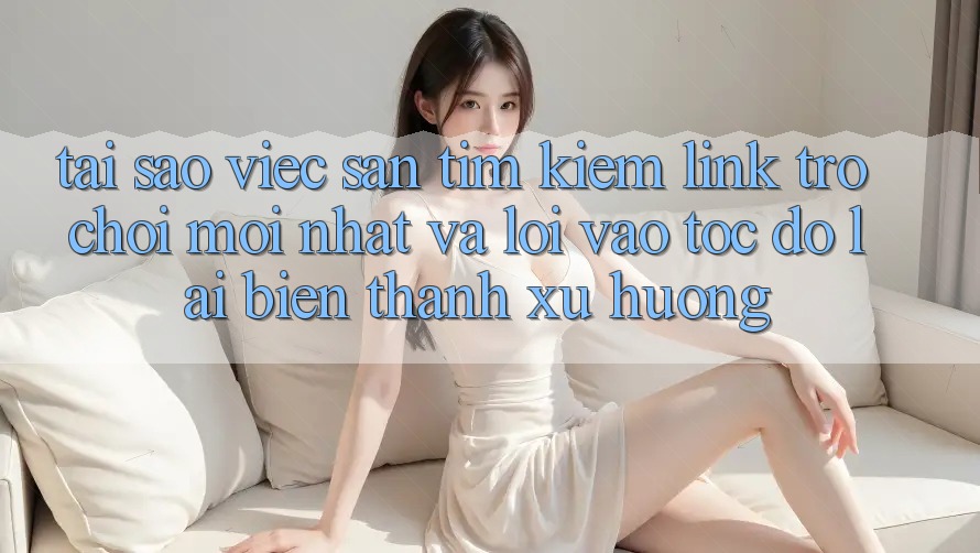 Tại sao việc săn tìm kiếm “Link Trò chơi Mới nhất” và “Lối Vào Tốc độ” lại biến thành xu hướng?