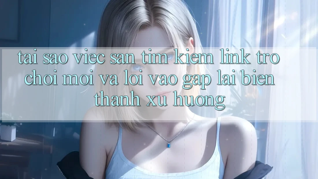 Tại sao việc săn tìm kiếm “Link Trò chơi Mới” và “Lối Vào Gấp” lại biến thành xu hướng?