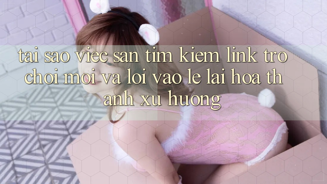 Tại sao việc săn tìm kiếm “Link Trò chơi Mới” và “Lối Vào Lẹ” lại hóa thành xu hướng?