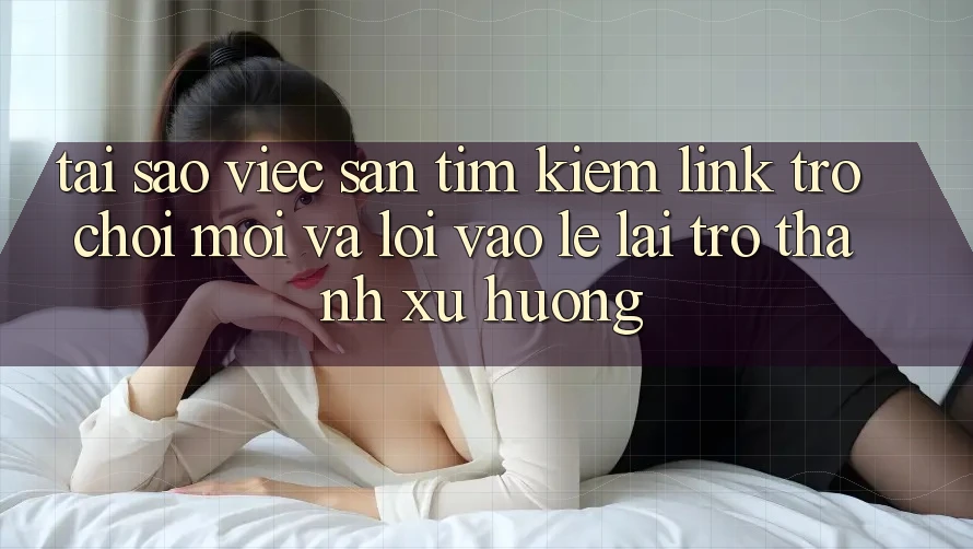 Tại sao việc săn tìm kiếm “Link Trò chơi Mới” và “Lối Vào Lẹ” lại trở thành xu hướng?