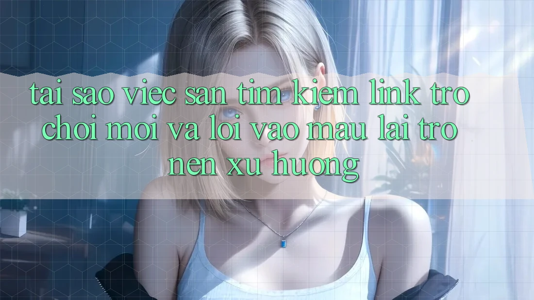 Tại sao việc săn tìm kiếm “Link Trò chơi Mới” và “Lối Vào Mau” lại trở nên xu hướng?
