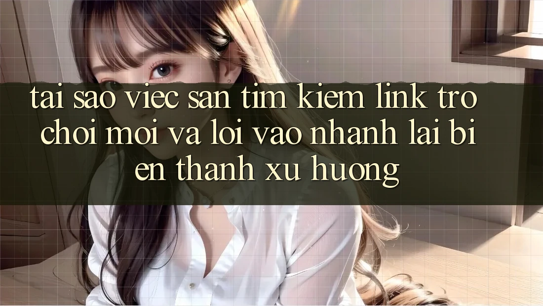 Tại sao việc săn tìm kiếm “Link Trò chơi Mới” và “Lối Vào Nhanh” lại biến thành xu hướng?