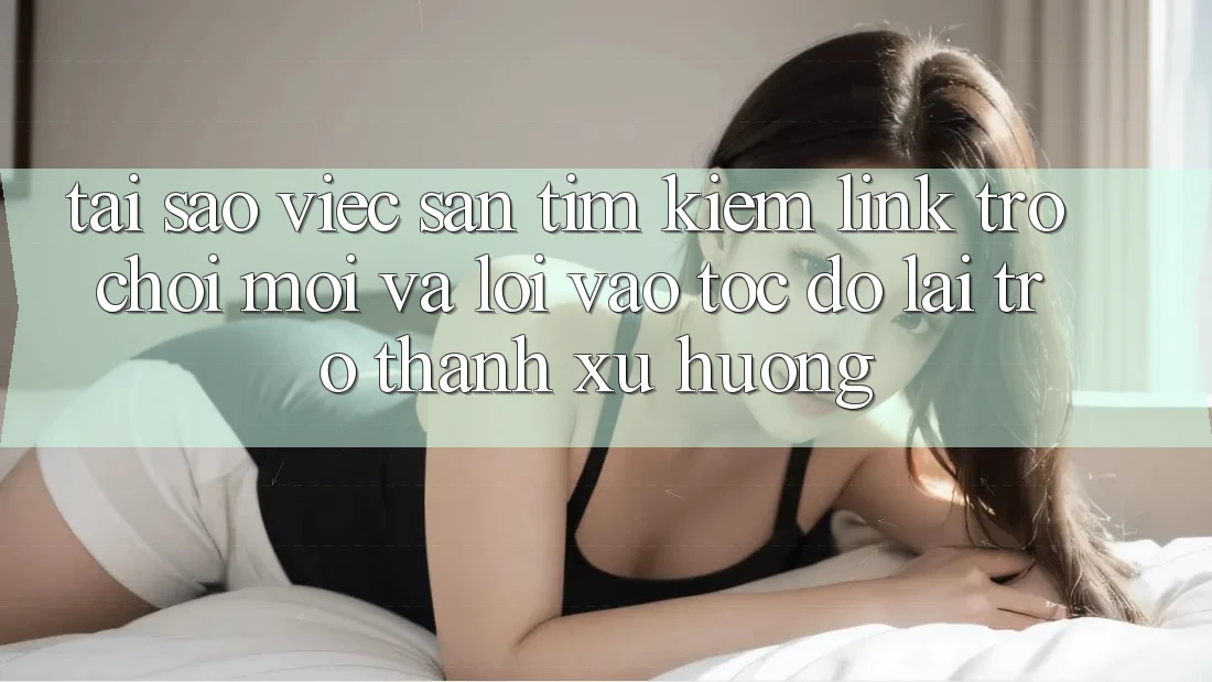 Tại sao việc săn tìm kiếm “Link Trò chơi Mới” và “Lối Vào Tốc độ” lại trở thành xu hướng?
