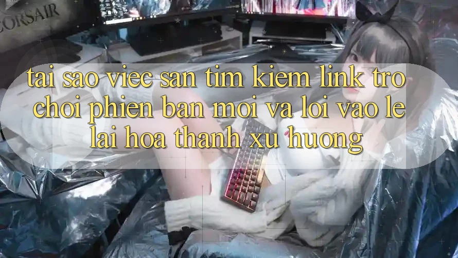 Tại sao việc săn tìm kiếm “Link Trò chơi Phiên bản mới” và “Lối Vào Lẹ” lại hóa thành xu hướng?