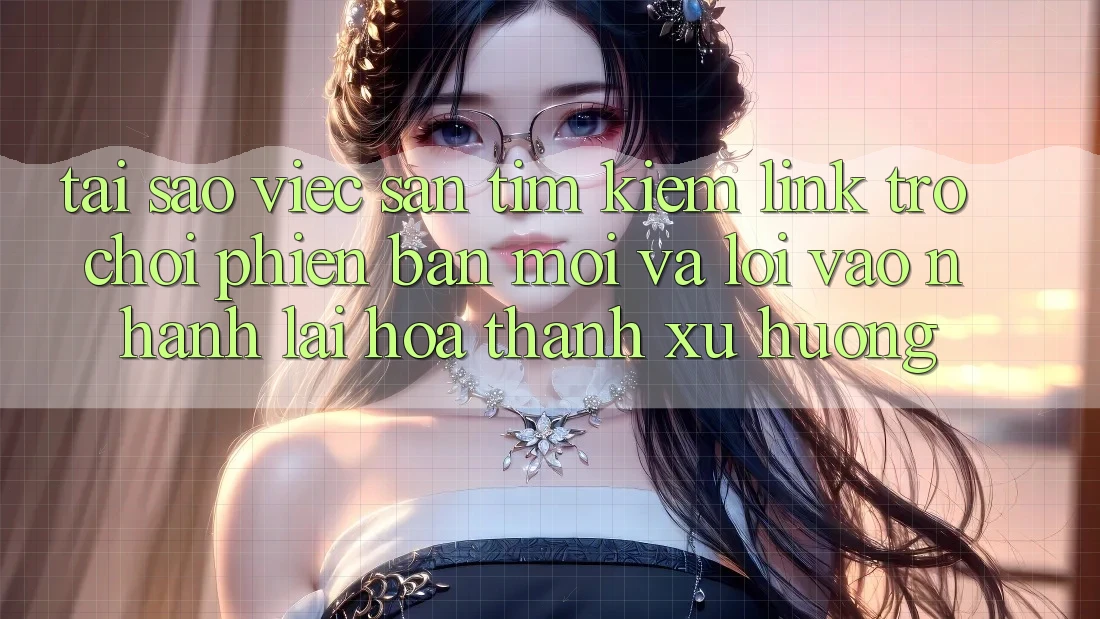 Tại sao việc săn tìm kiếm “Link Trò chơi Phiên bản mới” và “Lối Vào Nhanh” lại hóa thành xu hướng?