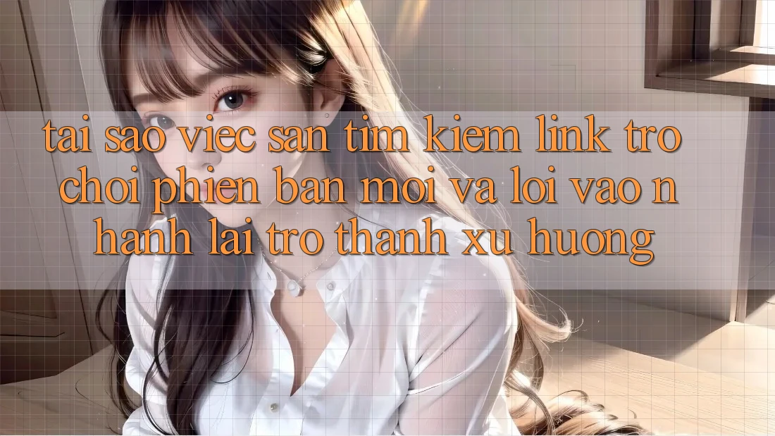 Tại sao việc săn tìm kiếm “Link Trò chơi Phiên bản mới” và “Lối Vào Nhanh” lại trở thành xu hướng?