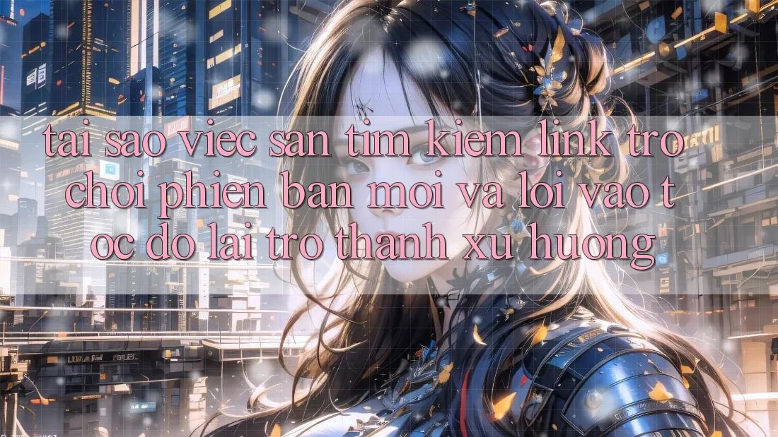 Tại sao việc săn tìm kiếm “Link Trò chơi Phiên bản mới” và “Lối Vào Tốc độ” lại trở thành xu hướng?