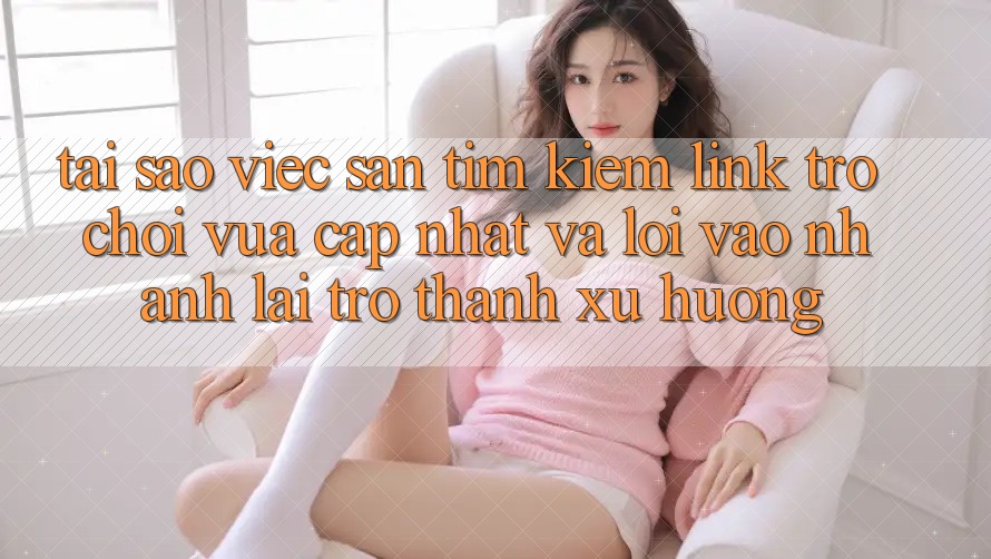 Tại sao việc săn tìm kiếm “Link Trò chơi Vừa cập nhật” và “Lối Vào Nhanh” lại trở thành xu hướng?