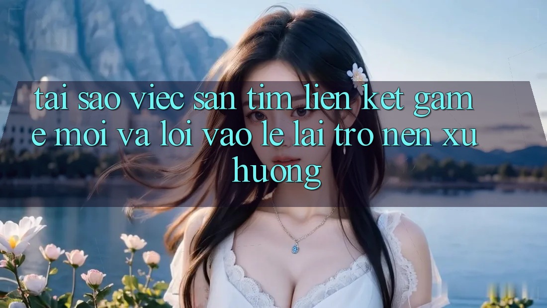Tại sao việc săn tìm “Liên kết Game Mới” và “Lối Vào Lẹ” lại trở nên xu hướng?