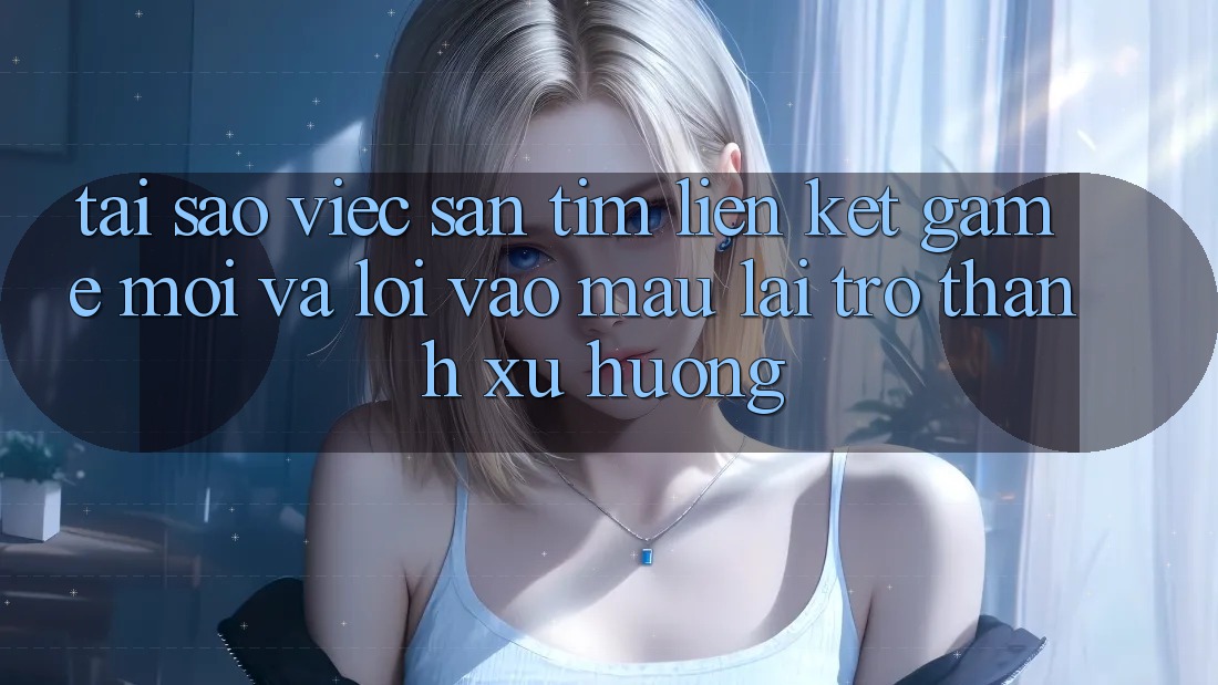 Tại sao việc săn tìm “Liên kết Game Mới” và “Lối Vào Mau” lại trở thành xu hướng?