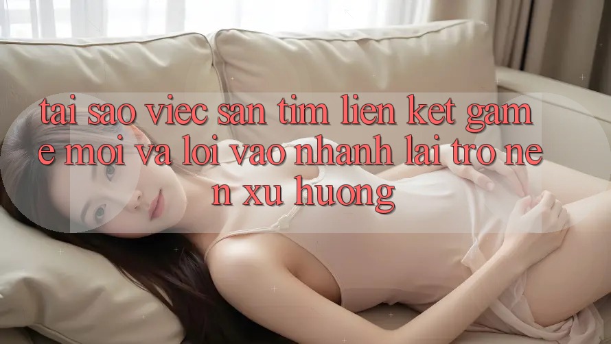Tại sao việc săn tìm “Liên kết Game Mới” và “Lối Vào Nhanh” lại trở nên xu hướng?