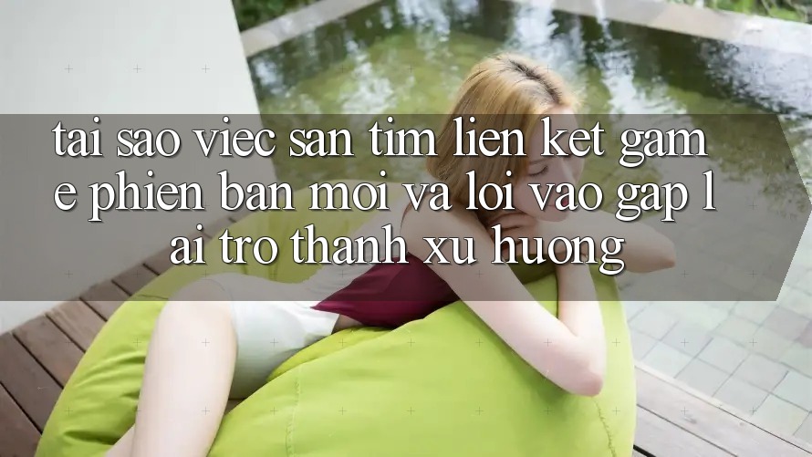 Tại sao việc săn tìm “Liên kết Game Phiên bản mới” và “Lối Vào Gấp” lại trở thành xu hướng?