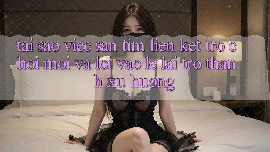 Tại sao việc săn tìm “Liên kết Trò chơi Mới” và “Lối Vào Lẹ” lại trở thành xu hướng?