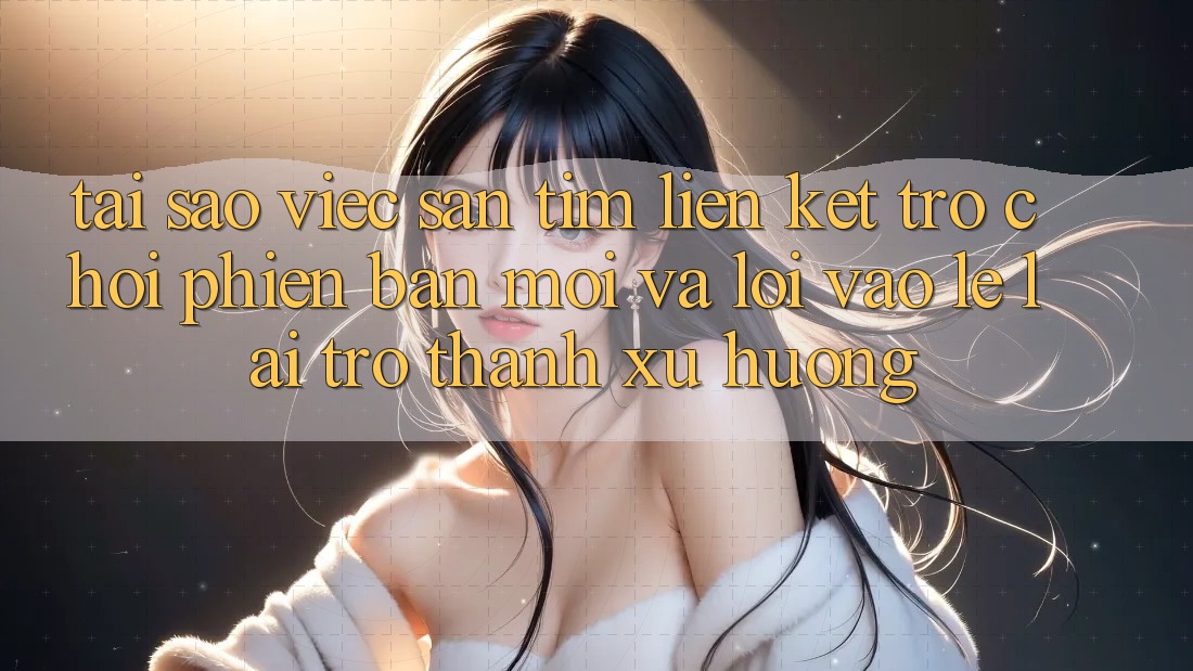 Tại sao việc săn tìm “Liên kết Trò chơi Phiên bản mới” và “Lối Vào Lẹ” lại trở thành xu hướng?