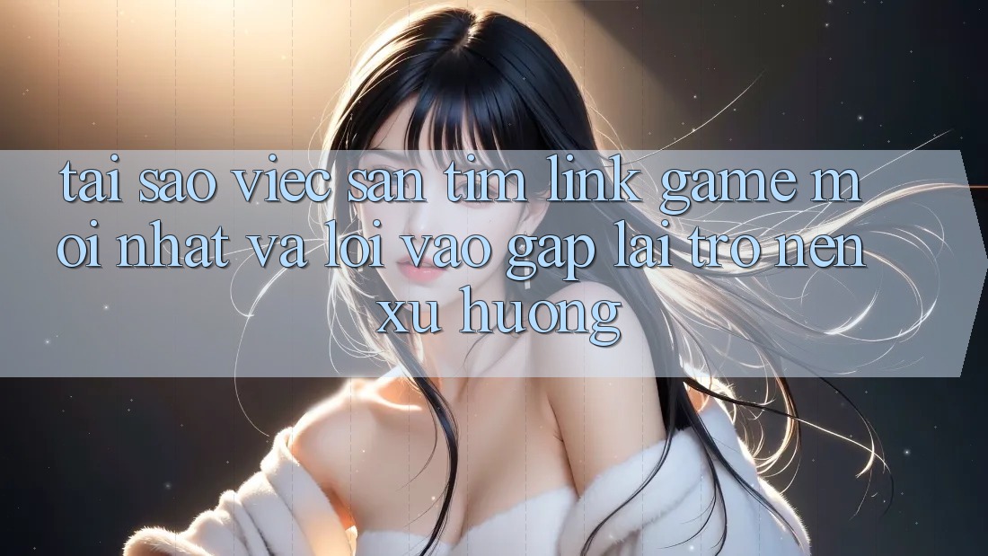 Tại sao việc săn tìm “Link Game Mới nhất” và “Lối Vào Gấp” lại trở nên xu hướng?