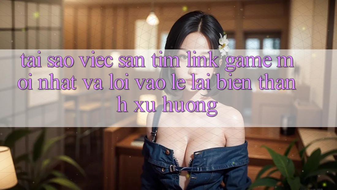 Tại sao việc săn tìm “Link Game Mới nhất” và “Lối Vào Lẹ” lại biến thành xu hướng?