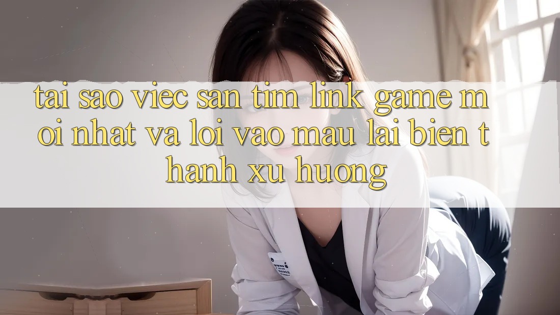 Tại sao việc săn tìm “Link Game Mới nhất” và “Lối Vào Mau” lại biến thành xu hướng?