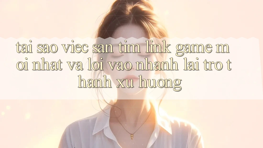 Tại sao việc săn tìm “Link Game Mới nhất” và “Lối Vào Nhanh” lại trở thành xu hướng?
