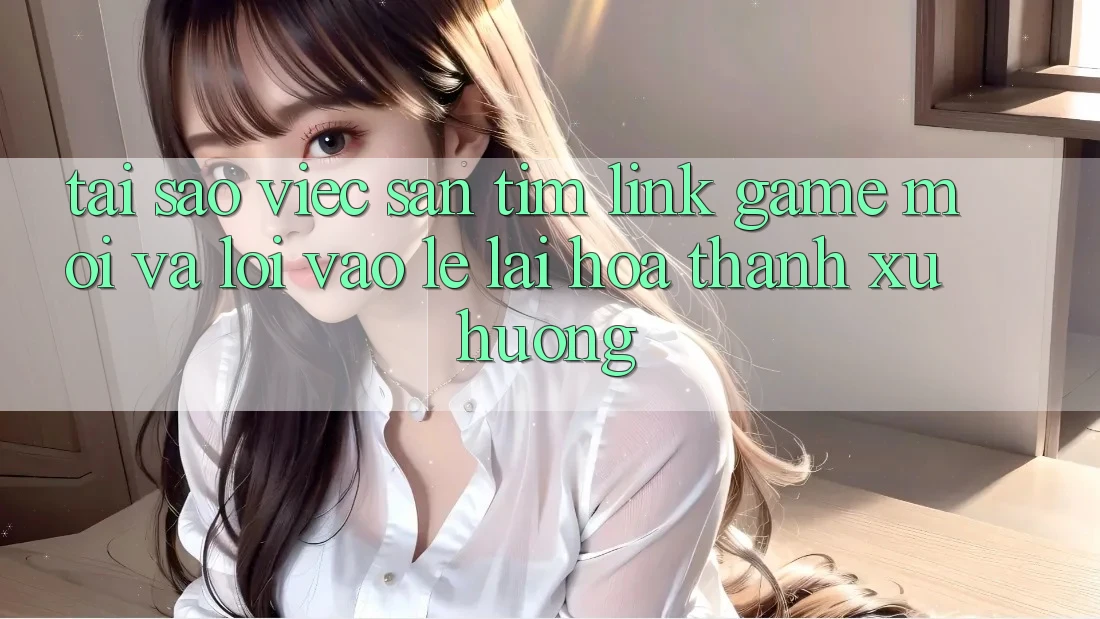 Tại sao việc săn tìm “Link Game Mới” và “Lối Vào Lẹ” lại hóa thành xu hướng?