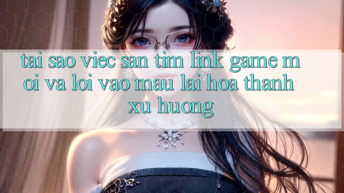 Tại sao việc săn tìm “Link Game Mới” và “Lối Vào Mau” lại hóa thành xu hướng?