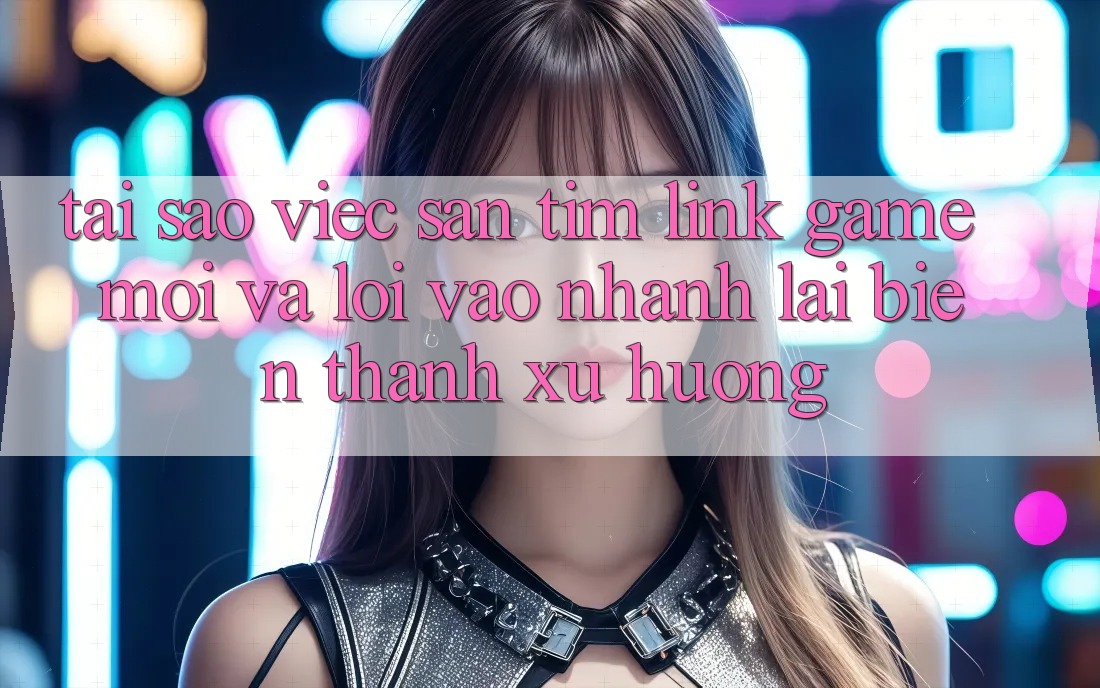 Tại sao việc săn tìm “Link Game Mới” và “Lối Vào Nhanh” lại biến thành xu hướng?