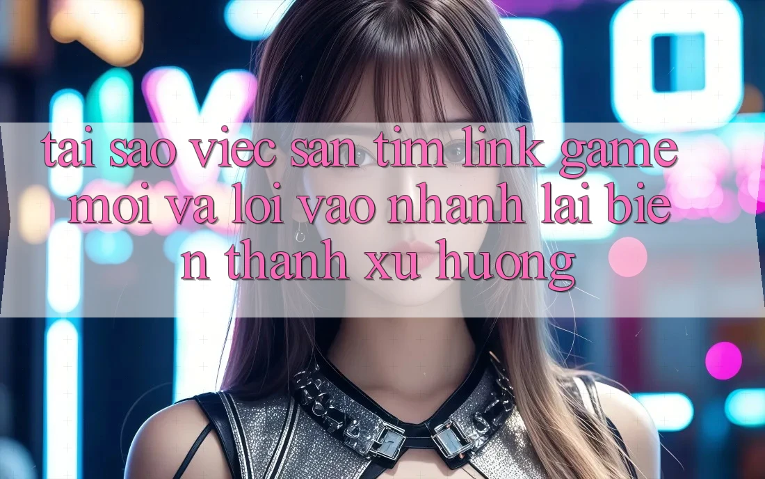 Tại sao việc săn tìm “Link Game Mới” và “Lối Vào Nhanh” lại biến thành xu hướng?