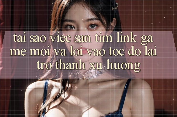 Tại sao việc săn tìm “Link Game Mới” và “Lối Vào Tốc độ” lại trở thành xu hướng?