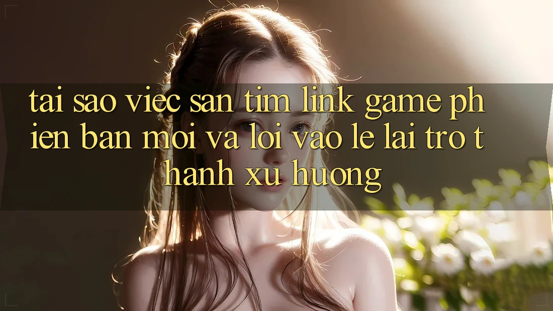 Tại sao việc săn tìm “Link Game Phiên bản mới” và “Lối Vào Lẹ” lại trở thành xu hướng?