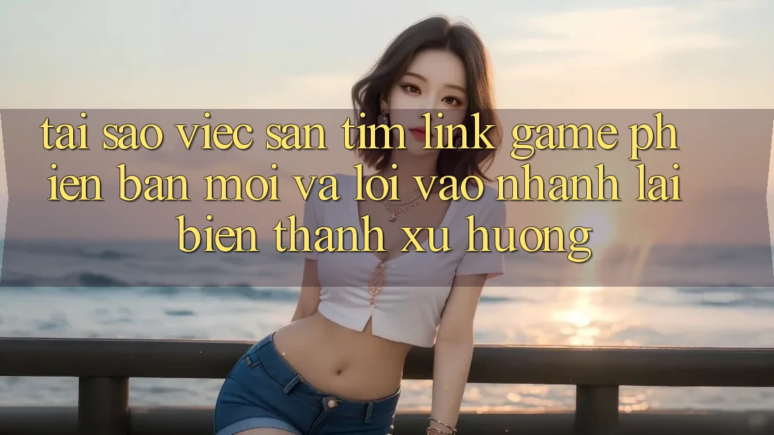 Tại sao việc săn tìm “Link Game Phiên bản mới” và “Lối Vào Nhanh” lại biến thành xu hướng?