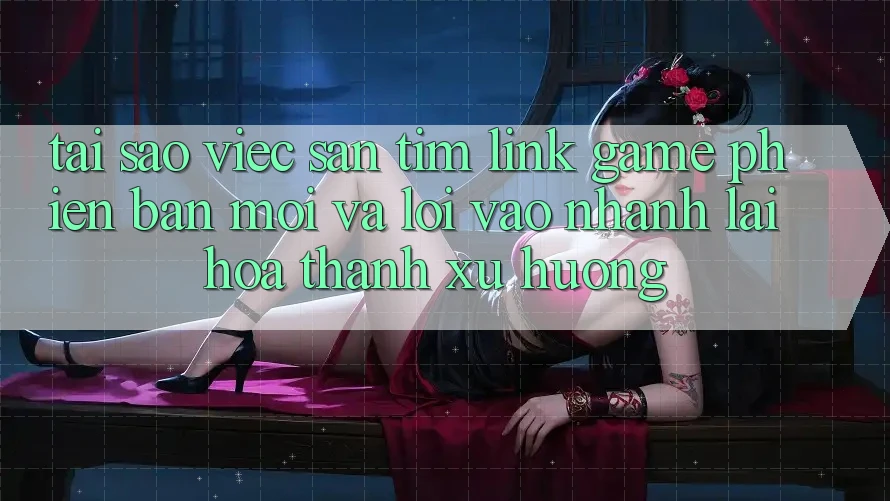 Tại sao việc săn tìm “Link Game Phiên bản mới” và “Lối Vào Nhanh” lại hóa thành xu hướng?