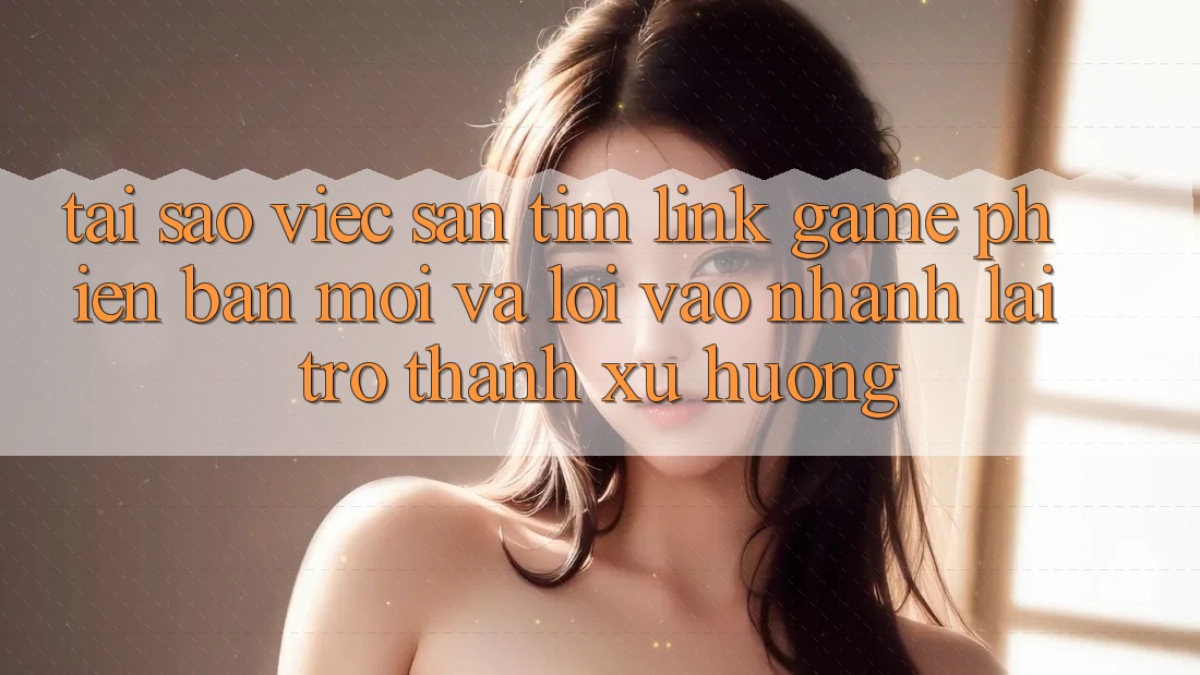 Tại sao việc săn tìm “Link Game Phiên bản mới” và “Lối Vào Nhanh” lại trở thành xu hướng?