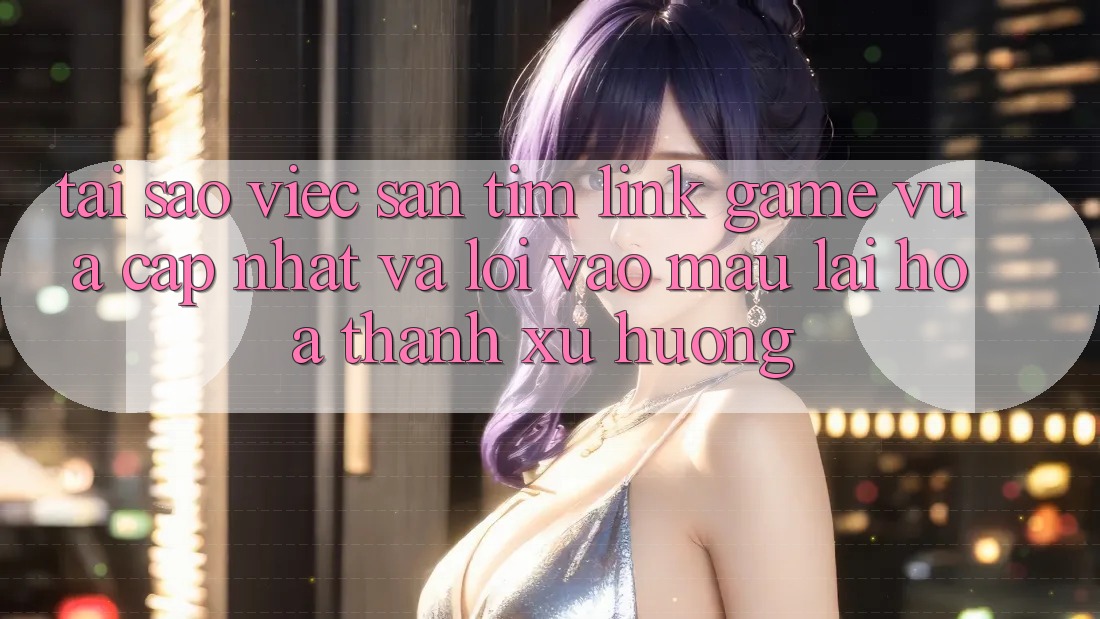 Tại sao việc săn tìm “Link Game Vừa cập nhật” và “Lối Vào Mau” lại hóa thành xu hướng?