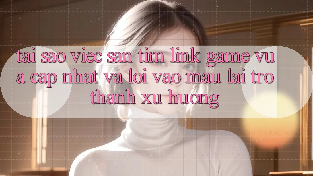 Tại sao việc săn tìm “Link Game Vừa cập nhật” và “Lối Vào Mau” lại trở thành xu hướng?