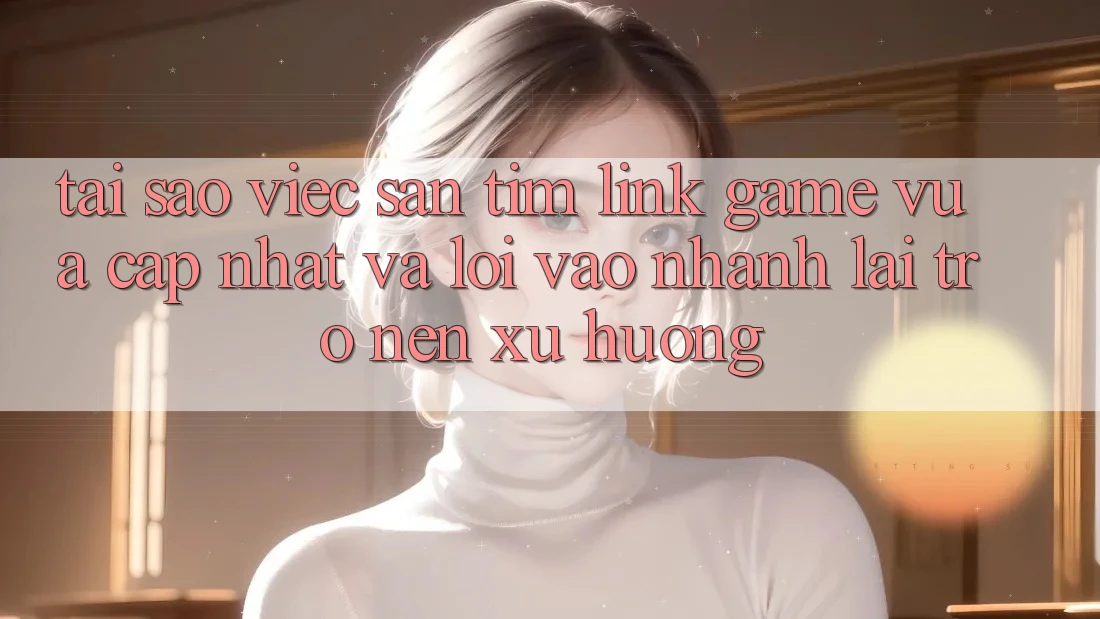 Tại sao việc săn tìm “Link Game Vừa cập nhật” và “Lối Vào Nhanh” lại trở nên xu hướng?