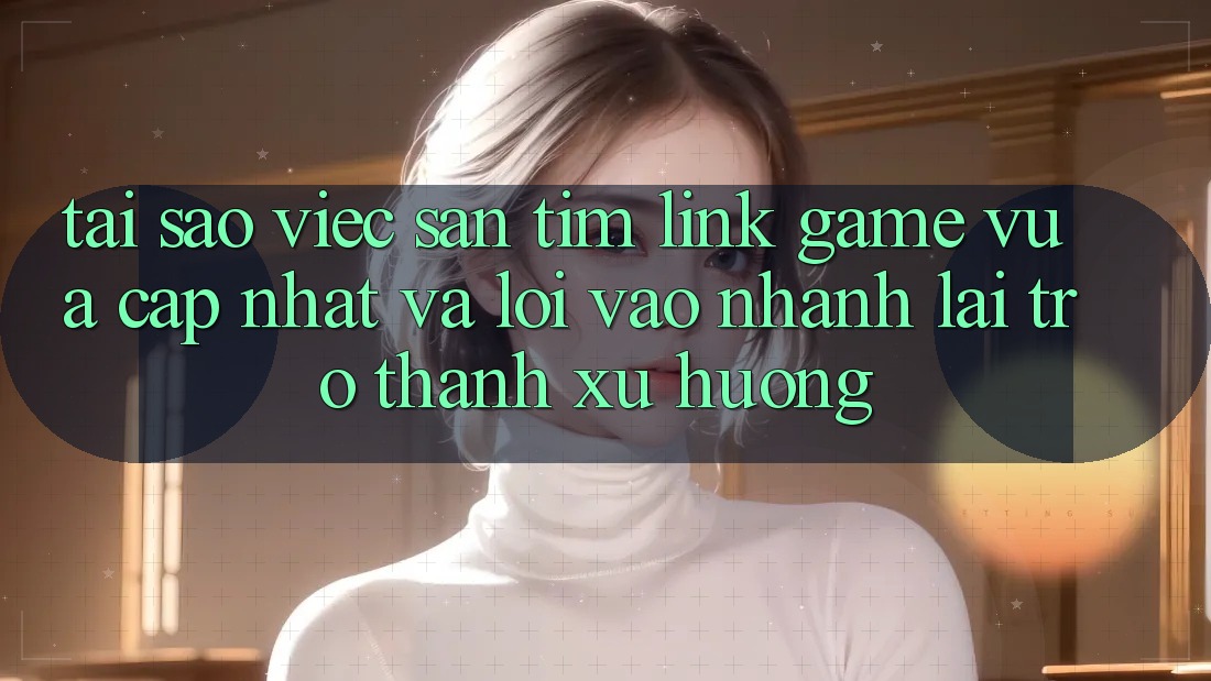 Tại sao việc săn tìm “Link Game Vừa cập nhật” và “Lối Vào Nhanh” lại trở thành xu hướng?
