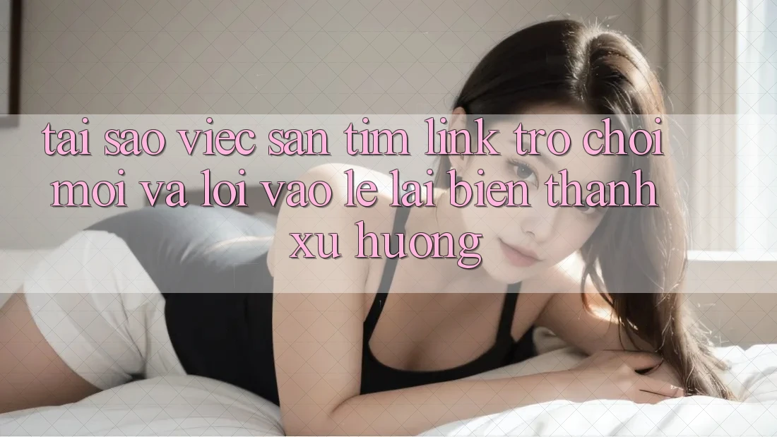 Tại sao việc săn tìm “Link Trò chơi Mới” và “Lối Vào Lẹ” lại biến thành xu hướng?