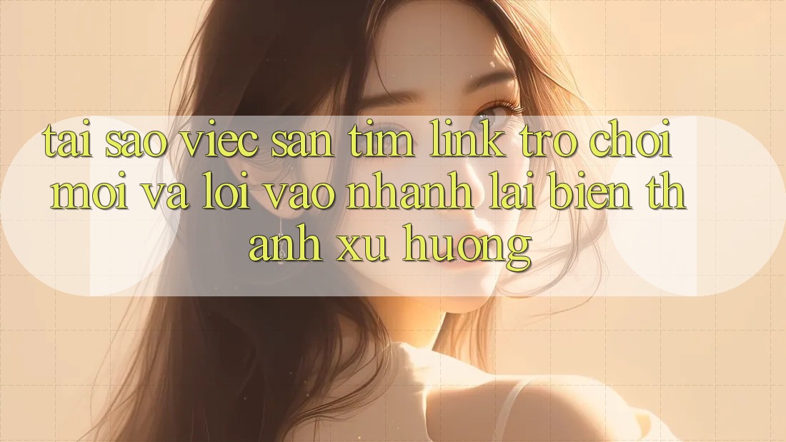 Tại sao việc săn tìm “Link Trò chơi Mới” và “Lối Vào Nhanh” lại biến thành xu hướng?