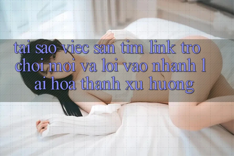 Tại sao việc săn tìm “Link Trò chơi Mới” và “Lối Vào Nhanh” lại hóa thành xu hướng?