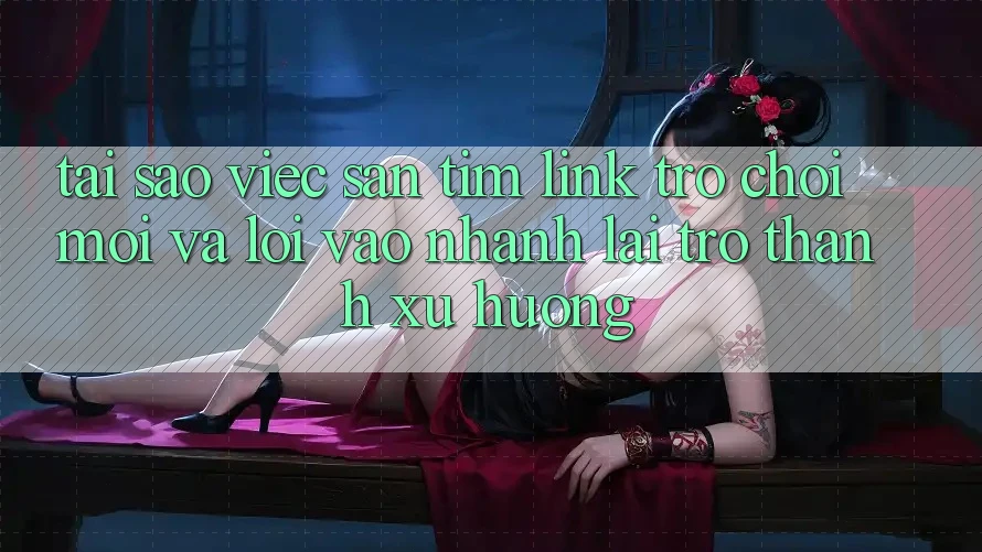 Tại sao việc săn tìm “Link Trò chơi Mới” và “Lối Vào Nhanh” lại trở thành xu hướng?