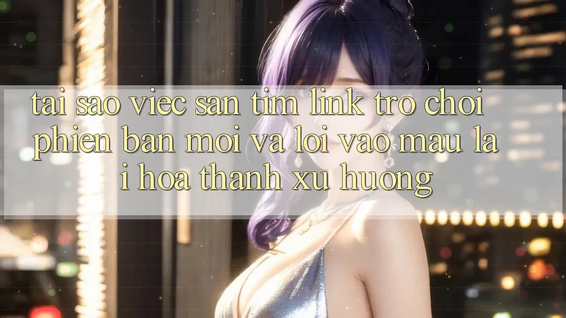 Tại sao việc săn tìm “Link Trò chơi Phiên bản mới” và “Lối Vào Mau” lại hóa thành xu hướng?